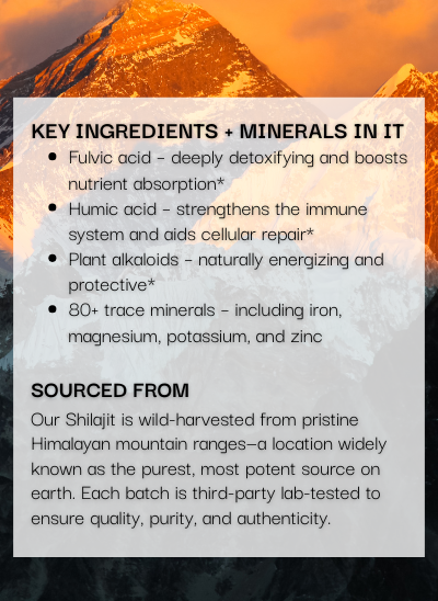 Our Shilajit is wild-harvested from pristine Himalayan mountain ranges at over 13,000 ft—a location widely known as the purest, most potent source on earth. Each batch is third-party lab-tested to ensure quality, purity, and authenticity.